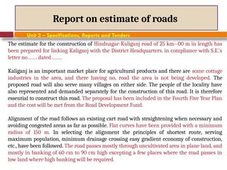 Report on estimate of roads
Unit 3 – Specifications, Reports and Tenders
The estimate for the construction of Hindnagar-Kaliganj road of 25 km--00 m in length has
been prepared for linking Kaliganj with the District Headquarters. in compliance with S.E.'s
letter no……. dated……..
Kaliganj is an important market place for agricultural products and there are some cottage
industries in the area, and there having no, road the area is not being developed. The
proposed road will also serve many villages on either side. The people of the locality have
also represented and demanded separately for the construction of this road. It is therefore
essential to construct this road. The proposal has been included in the Fourth Five Year Plan
and the cost will be met from the Road Development Fund.
Alignment of the road follows an existing cart road with straightening when necessary and
avoiding congested areas as far as possible. Flat curves have been provided with a minimum
radius of 150 m. In selecting the alignment the principles of shortest route, serving
maximum population, minimum drainage crossing easy gradient economy of construction,
etc., have been followed. The road passes mostly through uncultivated area in plane land, and
mostly in banking of 60 cm to 90 cm high excepting a few places where the road passes in
low land where high banking will be required.
 