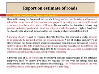 Report on estimate of roads
Unit 3 – Specifications, Reports and Tenders
Plane table survey has been made for the whole length of the road for 60 m width on each
side of the center line and L-section has been prepared by taking levels at every 30 m and
cross levels have been taken at every 90 meter. Formation line has been fixed to have easy
gradient and ruling gradient of l in 40 has not been reached anywhere. Highest flood level
has been kept in view and formation line has been kept above normal flood level.
A number of culverts will be required along the length of the road and a bridge of about
30 m span will be required across the stream in km 12. A list of bridges and culverts of
different span has been enclosed and provisions have been made on the basis of running
meter of span at the rate of Rs.5, 000.00 per r m of span for culverts and Rs.6, 000.00 per
rm of span for bridges. Bridges shall have to be designed on I.R.C. class A Loading and
their detailed estimate shall have.to be prepared separately.
A present land of 30 m width shall be required and has been provided in the estimate.
Temporary land for borrow pits shall be required for one year for taking earth for
embankment and provision has been made accordingly. The formation width of the road
shall be 10 m and side slope 2:1 in banking and ½:1 in cutting.
 