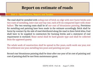 August 7, 2026
CE3701-ECVE - Prof. Ak
Report on estimate of roads
Unit 3 – Specifications, Reports and Tenders
The road shall be metalled with soling coat of brick on edge with over burnt bricks and
two coats of metalling, inter coat and top coat, each of 8 cm compacted layer with stone
ballast. The two wearing coats shall be of one coat of bituminous painting. Provisions
for metalling and painting have been made in the estimate accordingly. Brick shall be
burnt by contract by the side of road distributed along the road in three brick kilns. Coal
shall have to be supplied to contractors for burning bricks and a statement of coal
requirement is enclosed. Stone metal shall be hard granite type and shall be collected
from the approved quarry.
The whole work of construction shall be spread in five years, earth work one year, rest
for settlement one year, metalling two years and painting one year.
Second coat bituminous painting shall be done after one year of 1st cost of painting and
cost of painting shall be met from maintenance grant.
 