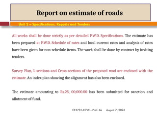 August 7, 2026
CE3701-ECVE - Prof. Ak
Report on estimate of roads
Unit 3 – Specifications, Reports and Tenders
All works shall be done strictly as per detailed P.W.D. Specifications. The estimate has
been prepared at P.W.D. Schedule of rates and local current rates and analysis of rates
have been given for non-schedule items. The work shall be done by contract by inviting
tenders.
Survey Plan, L-sections and Cross-sections of the proposed road are enclosed with the
estimate. An index plan showing the alignment has also been enclosed.
The estimate amounting to Rs.25, 00,000.00 has been submitted for sanction and
allotment of fund.
 