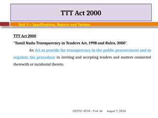 August 7, 2026
CE3701-ECVE - Prof. Ak
TTT Act 2000
Unit 3 – Specifications, Reports and Tenders
TTT Act 2000
“Tamil Nadu Transparency in Tenders Act, 1998 and Rules, 2000”.
An Act to provide for transparency in the public procurement and to
regulate the procedure in inviting and accepting tenders and matters connected
therewith or incidental thereto.
 