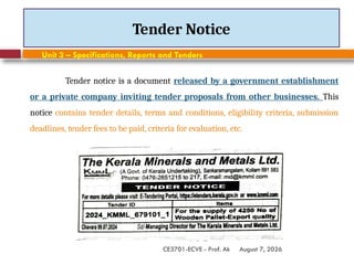 August 7, 2026
CE3701-ECVE - Prof. Ak
Tender Notice
Unit 3 – Specifications, Reports and Tenders
Tender notice is a document released by a government establishment
or a private company inviting tender proposals from other businesses. This
notice contains tender details, terms and conditions, eligibility criteria, submission
deadlines, tender fees to be paid, criteria for evaluation, etc.
 