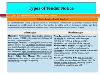 August 7, 2026
CE3701-ECVE - Prof. Ak
Types of Tender Notice
Unit 3 – Specifications, Reports and Tenders
1. Open Tender (Public Tender)
An open tender, also known as a public tender, is a procurement process where any qualified bidder can submit
a proposal to provide goods or services. This method is widely used by government entities and large
organizations to ensure fairness, transparency, and competitiveness in the procurement process.
Advantages Disadvantages
Maximizes Participation: Open tenders attract a
large number of bidders, increasing the likelihood of
receiving competitive offers.
Encourages Fairness: The transparent nature of the
process ensures that all bidders are treated equally
and that the best bid is selected based on merit.
Reduces Corruption: By making the process open
and transparent, open tenders help reduce the risk of
favoritism and corruption in the procurement process.
Better Value for Money: The competitive
environment often leads to more favorable terms and
better pricing for the procuring entity.
Time-Consuming: The open tender process can
be lengthy, as it involves multiple stages,
including advertising, bid preparation,
evaluation, and awarding of the contract.
Administrative Burden: Managing an open
tender requires significant administrative
resources to handle the large volume of bids and
ensure compliance with the procurement
procedures.
Risk of Low-Quality Bids: The process may
attract bids from suppliers who do not meet the
desired quality standards, requiring careful
evaluation to select the best bid.
 