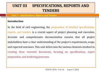 August 7, 2026
CE3701-ECVE - Prof. Ak
UNIT III SPECIFICATIONS, REPORTS AND
TENDERS
Introduction
In the field of civil engineering, the preparation of detailed specifications,
reports, and tenders is a crucial aspect of project planning and execution.
Accurate and comprehensive documentation ensures that all project
stakeholders have a clear understanding of the project's requirements, scope,
and expected outcomes. This unit delves into the various elements involved in
creating these essential documents, focusing on specifications, report
preparation, and tendering processes.
Unit 3 – Specifications, Reports and Tenders
 