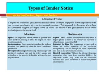 August 7, 2026
CE3701-ECVE - Prof. Ak
Types of Tender Notice
Unit 3 – Specifications, Reports and Tenders
3. Negotiated Tender
A negotiated tender is a procurement method where the buyer engages in direct negotiations with
one or more suppliers to agree on the terms of a contract. This approach is often used when there
is a preferred supplier, an urgent need, or when the nature of the procurement makes other
tendering methods impractical.
Advantages Disadvantages
Speed: The negotiated tender process is quicker than
other methods, making it ideal for urgent or time-
sensitive projects.
Customization: Direct negotiations allow for tailored
solutions that specifically meet the buyer's needs and
preferences.
Strong Relationships: Continuing relationships with
preferred suppliers can lead to better service and
reliability, as the supplier is familiar with the buyer's
requirements.
Higher Costs: The lack of competition may result in
higher prices, as there is no pressure on suppliers to
offer the most competitive bid.
Potential for Bias: The process can be perceived as
biased or unfair, especially if not conducted
transparently. This can damage the buyer's reputation
and trust in the procurement process.
Limited Innovation: Without the diverse ideas and
approaches that come from multiple bidders, the
negotiated tender may miss out on innovative
solutions that could be offered in a more competitive
environment.
 