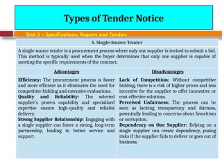 August 7, 2026
CE3701-ECVE - Prof. Ak
Types of Tender Notice
Unit 3 – Specifications, Reports and Tenders
4. Single-Source Tender
A single-source tender is a procurement process where only one supplier is invited to submit a bid.
This method is typically used when the buyer determines that only one supplier is capable of
meeting the specific requirements of the contract.
Advantages Disadvantages
Efficiency: The procurement process is faster
and more efficient as it eliminates the need for
competitive bidding and extensive evaluations.
Quality and Reliability: The selected
supplier's proven capability and specialized
expertise ensure high-quality and reliable
delivery.
Strong Supplier Relationship: Engaging with
a single supplier can foster a strong, long-term
partnership, leading to better service and
support.
Lack of Competition: Without competitive
bidding, there is a risk of higher prices and less
incentive for the supplier to offer innovative or
cost-effective solutions.
Perceived Unfairness: The process can be
seen as lacking transparency and fairness,
potentially leading to concerns about favoritism
or corruption.
Dependency on One Supplier: Relying on a
single supplier can create dependency, posing
risks if the supplier fails to deliver or goes out of
business.
 