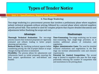 August 7, 2026
CE3701-ECVE - Prof. Ak
Types of Tender Notice
Unit 3 – Specifications, Reports and Tenders
5. Two-Stage Tendering
Two-stage tendering is a procurement process that involves a preliminary phase where suppliers
submit technical proposals without pricing, followed by a second phase where selected suppliers
provide priced bids. This method is used for complex projects that require detailed discussions and
adjustments before finalizing the scope and cost.
Advantages Disadvantages
Thorough Technical Evaluation: The two-stage
process ensures that technical proposals are rigorously
evaluated and refined, leading to better project
planning and execution.
Reduced Risk: By clarifying technical aspects before
considering pricing, the risk of project failure or scope
changes during execution is minimized.
Flexibility: The process allows for adjustments and
refinements based on initial proposals, ensuring the
final project specifications are well-defined and
feasible.
Time-Consuming: Two-stage tendering can be more
time-consuming than single-stage processes, as it
involves additional phases of evaluation and
negotiation.
Higher Administrative Costs: The need for detailed
technical evaluations and negotiations in the first
stage can increase administrative costs and resource
requirements.
Potential for Limited Competition: The second
stage is limited to suppliers who pass the first stage,
potentially reducing the number of competitive bids
and innovations in the pricing phase.
 