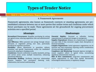 August 7, 2026
CE3701-ECVE - Prof. Ak
Types of Tender Notice
Unit 3 – Specifications, Reports and Tenders
6. Framework Agreements
Framework agreements, also known as framework contracts or standing agreements, are pre-
established contracts between one or more parties that outline terms and conditions under which
future purchases can be made. These agreements set the groundwork for ongoing procurement
activities over a specified period.
Advantages Disadvantages
Streamlined Procurement: Simplifies purchasing by setting
pre-agreed terms, reducing negotiation time and administrative
burden.
Cost Efficiency: Offers potential cost savings through volume
discounts or negotiated pricing over time, particularly
beneficial for repetitive purchases.
Flexibility: Allows adjustments in quantities, delivery
schedules, and specific requirements within the established
framework, adapting to changing needs.
Consistency: Ensures uniformity in quality standards, pricing,
and service terms across multiple transactions, enhancing
operational efficiency.
Partnership Building: Facilitates long-term relationships
between suppliers and purchasers, fostering trust,
collaboration, and mutual understanding.
Potential Rigidity: Perceived as inflexible, limiting
responsiveness to unexpected changes or emergencies.
Supplier Dependence: Reliance on a limited pool of suppliers
can pose risks if they encounter supply chain disruptions or
financial instability.
Complex Negotiations: Initial agreement negotiations can be
intricate and time-consuming, requiring careful consideration
of terms and legal implications.
Compliance and Monitoring: Demands rigorous oversight to
ensure suppliers adhere to agreed terms, necessitating
significant administrative resources.
Risk of Over commitment: Long-term commitments may
expose organizations to risks from market fluctuations,
technological advancements, or regulatory changes.
 
