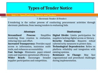 August 7, 2026
CE3701-ECVE - Prof. Ak
Types of Tender Notice
Unit 3 – Specifications, Reports and Tenders
7. Electronic Tender (E-Tender)
E-tendering is the online process of conducting procurement activities through
electronic platforms, from issuing tenders to evaluating bids.
Advantages Disadvantages
Streamlined Process: Simplifies
tendering from creation to evaluation,
reducing time and effort.
Increased Transparency: Provides equal
access to information, maintains audit
trails, and enhances accountability.
Cost Savings: Eliminates paper-related
costs and improves operational efficiency.
Wider Reach: Encourages broader
supplier participation and competition.
Digital Divide: Limits participation for
suppliers lacking digital access or literacy.
Security Concerns: Requires robust
cybersecurity measures to protect data.
Technological Dependencies: Relies on
platform reliability and integration with
existing systems.
Resistance to Change: May face
organizational and procedural challenges
during implementation.
 