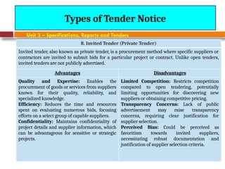August 7, 2026
CE3701-ECVE - Prof. Ak
Types of Tender Notice
Unit 3 – Specifications, Reports and Tenders
8. Invited Tender (Private Tender)
Invited tender, also known as private tender, is a procurement method where specific suppliers or
contractors are invited to submit bids for a particular project or contract. Unlike open tenders,
invited tenders are not publicly advertised.
Advantages Disadvantages
Quality and Expertise: Enables the
procurement of goods or services from suppliers
known for their quality, reliability, and
specialized knowledge.
Efficiency: Reduces the time and resources
spent on evaluating numerous bids, focusing
efforts on a select group of capable suppliers.
Confidentiality: Maintains confidentiality of
project details and supplier information, which
can be advantageous for sensitive or strategic
projects.
Limited Competition: Restricts competition
compared to open tendering, potentially
limiting opportunities for discovering new
suppliers or obtaining competitive pricing.
Transparency Concerns: Lack of public
advertisement may raise transparency
concerns, requiring clear justification for
supplier selection.
Perceived Bias: Could be perceived as
favoritism towards invited suppliers,
necessitating robust documentation and
justification of supplier selection criteria.
 