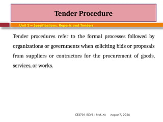 August 7, 2026
CE3701-ECVE - Prof. Ak
Tender Procedure
Unit 3 – Specifications, Reports and Tenders
Tender procedures refer to the formal processes followed by
organizations or governments when soliciting bids or proposals
from suppliers or contractors for the procurement of goods,
services, or works.
 