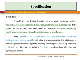 August 7, 2026
CE3701-ECVE - Prof. Ak
Specification
Definition:
A specification is a detailed description or set of requirements that outlines
the standards, characteristics, dimensions, materials, and other criteria that a
product, service, or project must meet. Specifications are used to ensure consistency,
quality, and compliance with relevant standards or regulations.
They provide clear guidelines for manufacturers, suppliers,
contractors, or service providers to follow when producing or delivering goods or
services. Specifications can be general, covering broad aspects like quality standards,
or detailed, specifying precise technical details such as dimensions, tolerances, and
performance criteria.
Unit 3 – Specifications, Reports and Tenders
 