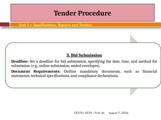 August 7, 2026
CE3701-ECVE - Prof. Ak
Tender Procedure
Unit 3 – Specifications, Reports and Tenders
3. Bid Submission
Deadline: Set a deadline for bid submission, specifying the date, time, and method for
submission (e.g., online submission, sealed envelopes).
Document Requirements: Outline mandatory documents, such as financial
statements, technical specifications, and compliance declarations.
 