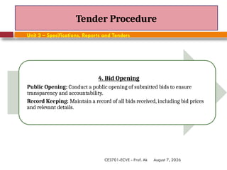August 7, 2026
CE3701-ECVE - Prof. Ak
Tender Procedure
Unit 3 – Specifications, Reports and Tenders
4. Bid Opening
Public Opening: Conduct a public opening of submitted bids to ensure
transparency and accountability.
Record Keeping: Maintain a record of all bids received, including bid prices
and relevant details.
 