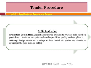 August 7, 2026
CE3701-ECVE - Prof. Ak
Tender Procedure
Unit 3 – Specifications, Reports and Tenders
5. Bid Evaluation
Evaluation Committee: Appoint a committee or panel to evaluate bids based on
predefined criteria, such as price, technical capabilities, quality, and compliance.
Scoring: Assign scores or rankings to bids based on evaluation criteria to
determine the most suitable bidder.
 