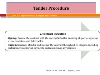 August 7, 2026
CE3701-ECVE - Prof. Ak
Tender Procedure
Unit 3 – Specifications, Reports and Tenders
7. Contract Execution
Signing: Execute the contract with the successful bidder, ensuring all parties agree on
terms, conditions, and deliverables.
Implementation: Monitor and manage the contract throughout its lifecycle, including
performance monitoring, payments, and resolution of any disputes.
 