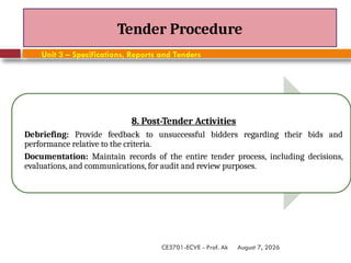 August 7, 2026
CE3701-ECVE - Prof. Ak
Tender Procedure
Unit 3 – Specifications, Reports and Tenders
8. Post-Tender Activities
Debriefing: Provide feedback to unsuccessful bidders regarding their bids and
performance relative to the criteria.
Documentation: Maintain records of the entire tender process, including decisions,
evaluations, and communications, for audit and review purposes.
 
