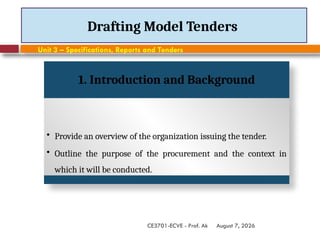 August 7, 2026
CE3701-ECVE - Prof. Ak
Drafting Model Tenders
Unit 3 – Specifications, Reports and Tenders
1. Introduction and Background
• Provide an overview of the organization issuing the tender.
• Outline the purpose of the procurement and the context in
which it will be conducted.
 