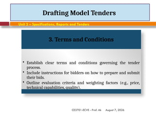 August 7, 2026
CE3701-ECVE - Prof. Ak
Drafting Model Tenders
Unit 3 – Specifications, Reports and Tenders
3. Terms and Conditions
• Establish clear terms and conditions governing the tender
process.
• Include instructions for bidders on how to prepare and submit
their bids.
• Outline evaluation criteria and weighting factors (e.g., price,
technical capabilities, quality).
 