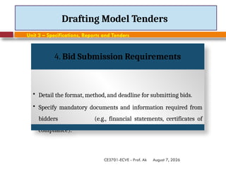 August 7, 2026
CE3701-ECVE - Prof. Ak
Drafting Model Tenders
Unit 3 – Specifications, Reports and Tenders
4. Bid Submission Requirements
• Detail the format, method, and deadline for submitting bids.
• Specify mandatory documents and information required from
bidders (e.g., financial statements, certificates of
compliance).
 