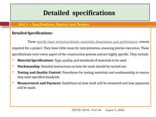 August 7, 2026
CE3701-ECVE - Prof. Ak
Detailed specifications
Detailed Specifications:
These specify exact technical details, materials, dimensions, and performance criteria
required for a project. They leave little room for interpretation, ensuring precise execution. These
specifications cover every aspect of the construction process and are highly specific. They include:
 Material Specifications: Type, quality, and standards of materials to be used.
 Workmanship: Detailed instructions on how the work should be carried out.
 Testing and Quality Control: Procedures for testing materials and workmanship to ensure
they meet specified standards.
 Measurement and Payment: Guidelines on how work will be measured and how payments
will be made.
Unit 3 – Specifications, Reports and Tenders
 