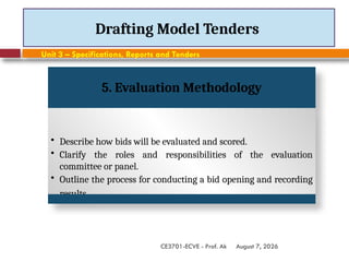August 7, 2026
CE3701-ECVE - Prof. Ak
Drafting Model Tenders
Unit 3 – Specifications, Reports and Tenders
5. Evaluation Methodology
• Describe how bids will be evaluated and scored.
• Clarify the roles and responsibilities of the evaluation
committee or panel.
• Outline the process for conducting a bid opening and recording
results.
 