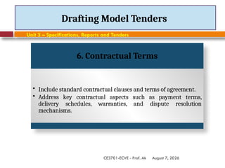 August 7, 2026
CE3701-ECVE - Prof. Ak
Drafting Model Tenders
Unit 3 – Specifications, Reports and Tenders
6. Contractual Terms
• Include standard contractual clauses and terms of agreement.
• Address key contractual aspects such as payment terms,
delivery schedules, warranties, and dispute resolution
mechanisms.
 
