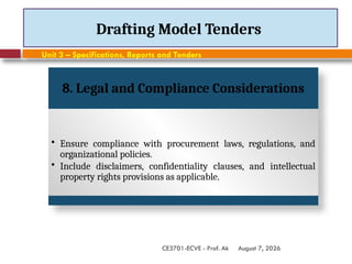 August 7, 2026
CE3701-ECVE - Prof. Ak
Drafting Model Tenders
Unit 3 – Specifications, Reports and Tenders
8. Legal and Compliance Considerations
• Ensure compliance with procurement laws, regulations, and
organizational policies.
• Include disclaimers, confidentiality clauses, and intellectual
property rights provisions as applicable.
 