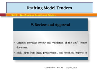 August 7, 2026
CE3701-ECVE - Prof. Ak
Drafting Model Tenders
Unit 3 – Specifications, Reports and Tenders
9. Review and Approval
• Conduct thorough review and validation of the draft tender
document.
• Seek input from legal, procurement, and technical experts to
ensure completeness and accuracy.
 