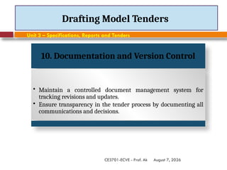 August 7, 2026
CE3701-ECVE - Prof. Ak
Drafting Model Tenders
Unit 3 – Specifications, Reports and Tenders
10. Documentation and Version Control
• Maintain a controlled document management system for
tracking revisions and updates.
• Ensure transparency in the tender process by documenting all
communications and decisions.
 