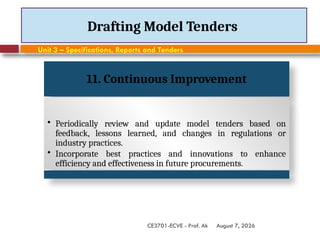 August 7, 2026
CE3701-ECVE - Prof. Ak
Drafting Model Tenders
Unit 3 – Specifications, Reports and Tenders
11. Continuous Improvement
• Periodically review and update model tenders based on
feedback, lessons learned, and changes in regulations or
industry practices.
• Incorporate best practices and innovations to enhance
efficiency and effectiveness in future procurements.
 