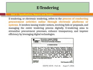 August 7, 2026
CE3701-ECVE - Prof. Ak
E-Tendering
Unit 3 – Specifications, Reports and Tenders
E-tendering, or electronic tendering, refers to the process of conducting
procurement activities online through electronic platforms or
systems. It involves issuing tender notices, receiving bids or proposals, and
managing the entire tendering process digitally. E-tendering aims to
streamline procurement processes, enhance transparency, and improve
efficiency by leveraging digital technologies.
 