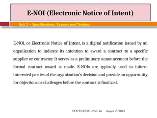 August 7, 2026
CE3701-ECVE - Prof. Ak
E-NOI (Electronic Notice of Intent)
Unit 3 – Specifications, Reports and Tenders
E-NOI, or Electronic Notice of Intent, is a digital notification issued by an
organization to indicate its intention to award a contract to a specific
supplier or contractor. It serves as a preliminary announcement before the
formal contract award is made. E-NOIs are typically used to inform
interested parties of the organization's decision and provide an opportunity
for objections or challenges before the contract is finalized.
 