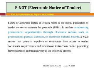 August 7, 2026
CE3701-ECVE - Prof. Ak
E-NOT (Electronic Notice of Tender)
Unit 3 – Specifications, Reports and Tenders
E-NOT, or Electronic Notice of Tender, refers to the digital publication of
tender notices or requests for proposals (RFPs). It involves announcing
procurement opportunities through electronic means, such as
procurement portals, websites, or electronic bulletin boards. E-NOTs
ensure that potential suppliers or contractors have access to tender
documents, requirements, and submission instructions online, promoting
fair competition and transparency in the tendering process.
 