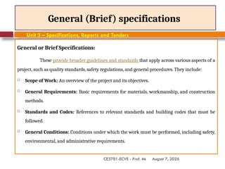 August 7, 2026
CE3701-ECVE - Prof. Ak
General (Brief) specifications
General or Brief Specifications:
These provide broader guidelines and standards that apply across various aspects of a
project, such as quality standards, safety regulations, and general procedures. They include:
 Scope of Work: An overview of the project and its objectives.
 General Requirements: Basic requirements for materials, workmanship, and construction
methods.
 Standards and Codes: References to relevant standards and building codes that must be
followed.
 General Conditions: Conditions under which the work must be performed, including safety,
environmental, and administrative requirements.
Unit 3 – Specifications, Reports and Tenders
 