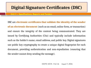 August 7, 2026
CE3701-ECVE - Prof. Ak
Digital Signature Certificates (DSC)
Unit 3 – Specifications, Reports and Tenders
DSC are electronic certificates that validate the identity of the sender
of an electronic document (such as an email, online form, or transaction)
and ensure the integrity of the content being communicated. They are
issued by Certifying Authorities (CAs) and typically include information
such as the holder's name, email address, and public key. Digital signatures
use public key cryptography to create a unique digital fingerprint for each
document, providing authentication and non-repudiation (ensuring that
the sender cannot deny sending the message).
 