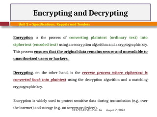 August 7, 2026
CE3701-ECVE - Prof. Ak
Encrypting and Decrypting
Unit 3 – Specifications, Reports and Tenders
Encryption is the process of converting plaintext (ordinary text) into
ciphertext (encoded text) using an encryption algorithm and a cryptographic key.
This process ensures that the original data remains secure and unreadable to
unauthorized users or hackers.
Decrypting, on the other hand, is the reverse process where ciphertext is
converted back into plaintext using the decryption algorithm and a matching
cryptographic key.
Encryption is widely used to protect sensitive data during transmission (e.g., over
the internet) and storage (e.g., on servers or devices).
 