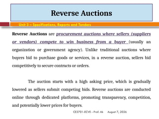 August 7, 2026
CE3701-ECVE - Prof. Ak
Reverse Auctions
Unit 3 – Specifications, Reports and Tenders
Reverse Auctions are procurement auctions where sellers (suppliers
or vendors) compete to win business from a buyer (usually an
organization or government agency). Unlike traditional auctions where
buyers bid to purchase goods or services, in a reverse auction, sellers bid
competitively to secure contracts or orders.
The auction starts with a high asking price, which is gradually
lowered as sellers submit competing bids. Reverse auctions are conducted
online through dedicated platforms, promoting transparency, competition,
and potentially lower prices for buyers.
 