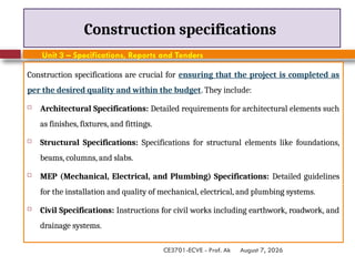 August 7, 2026
CE3701-ECVE - Prof. Ak
Construction specifications
Construction specifications are crucial for ensuring that the project is completed as
per the desired quality and within the budget. They include:
 Architectural Specifications: Detailed requirements for architectural elements such
as finishes, fixtures, and fittings.
 Structural Specifications: Specifications for structural elements like foundations,
beams, columns, and slabs.
 MEP (Mechanical, Electrical, and Plumbing) Specifications: Detailed guidelines
for the installation and quality of mechanical, electrical, and plumbing systems.
 Civil Specifications: Instructions for civil works including earthwork, roadwork, and
drainage systems.
Unit 3 – Specifications, Reports and Tenders
 