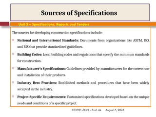 August 7, 2026
CE3701-ECVE - Prof. Ak
Sources of Specifications
The sources for developing construction specifications include:
 National and International Standards: Documents from organizations like ASTM, ISO,
and BIS that provide standardized guidelines.
 Building Codes: Local building codes and regulations that specify the minimum standards
for construction.
 Manufacturer's Specifications: Guidelines provided by manufacturers for the correct use
and installation of their products.
 Industry Best Practices: Established methods and procedures that have been widely
accepted in the industry.
 Project-Specific Requirements: Customized specifications developed based on the unique
needs and conditions of a specific project.
Unit 3 – Specifications, Reports and Tenders
 