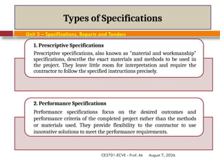 August 7, 2026
CE3701-ECVE - Prof. Ak
Types of Specifications
1. Prescriptive Specifications
Prescriptive specifications, also known as "material and workmanship"
specifications, describe the exact materials and methods to be used in
the project. They leave little room for interpretation and require the
contractor to follow the specified instructions precisely.
2. Performance Specifications
Performance specifications focus on the desired outcomes and
performance criteria of the completed project rather than the methods
or materials used. They provide flexibility to the contractor to use
innovative solutions to meet the performance requirements.
Unit 3 – Specifications, Reports and Tenders
 