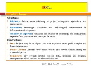 August 7, 2026
CE3701-ECVE - Prof. AK
BOT…
Unit 4 – Contracts
Advantages:
 Efficiency: Private sector efficiency in project management, operations, and
maintenance.
 Innovation: Encourages innovation and technological advancements in
infrastructure development.
 Transfer of Expertise: Facilitates the transfer of technology and management
expertise from private entities to the public sector.
Disadvantages:
 Cost: Projects may incur higher costs due to private sector profit margins and
financing expenses.
 Public Control: Concerns over public control and service quality during the
concession period.
 Complexity: BOT projects involve complex legal, financial, and technical
arrangements, which can lead to delays and disputes.
 