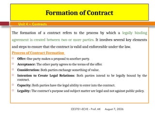 August 7, 2026
CE3701-ECVE - Prof. AK
Formation of Contract
Unit 4 – Contracts
The formation of a contract refers to the process by which a legally binding
agreement is created between two or more parties. It involves several key elements
and steps to ensure that the contract is valid and enforceable under the law.
Process of Contract Formation
 Offer: One party makes a proposal to another party.
 Acceptance: The other party agrees to the terms of the offer.
 Consideration: Both parties exchange something of value.
 Intention to Create Legal Relations: Both parties intend to be legally bound by the
contract.
 Capacity: Both parties have the legal ability to enter into the contract.
 Legality: The contract's purpose and subject matter are legal and not against public policy.
 