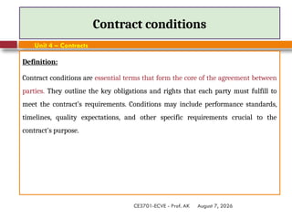 August 7, 2026
CE3701-ECVE - Prof. AK
Contract conditions
Unit 4 – Contracts
Definition:
Contract conditions are essential terms that form the core of the agreement between
parties. They outline the key obligations and rights that each party must fulfill to
meet the contract’s requirements. Conditions may include performance standards,
timelines, quality expectations, and other specific requirements crucial to the
contract's purpose.
 