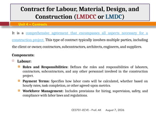 August 7, 2026
CE3701-ECVE - Prof. AK
Contract for Labour, Material, Design, and
Construction (LMDCC or LMDC)
Unit 4 – Contracts
It is a comprehensive agreement that encompasses all aspects necessary for a
construction project. This type of contract typically involves multiple parties, including
the client or owner, contractors, subcontractors, architects, engineers, and suppliers.
Components:
 Labour:
 Roles and Responsibilities: Defines the roles and responsibilities of laborers,
contractors, subcontractors, and any other personnel involved in the construction
project.
 Payment Terms: Specifies how labor costs will be calculated, whether based on
hourly rates, task completion, or other agreed-upon metrics.
 Workforce Management: Includes provisions for hiring, supervision, safety, and
compliance with labor laws and regulations.
 