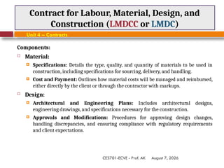 August 7, 2026
CE3701-ECVE - Prof. AK
Contract for Labour, Material, Design, and
Construction (LMDCC or LMDC)
Unit 4 – Contracts
Components:
 Material:
 Specifications: Details the type, quality, and quantity of materials to be used in
construction, including specifications for sourcing, delivery, and handling.
 Cost and Payment: Outlines how material costs will be managed and reimbursed,
either directly by the client or through the contractor with markups.
 Design:
 Architectural and Engineering Plans: Includes architectural designs,
engineering drawings, and specifications necessary for the construction.
 Approvals and Modifications: Procedures for approving design changes,
handling discrepancies, and ensuring compliance with regulatory requirements
and client expectations.
 