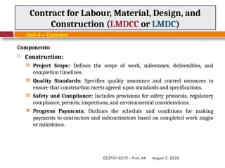 August 7, 2026
CE3701-ECVE - Prof. AK
Contract for Labour, Material, Design, and
Construction (LMDCC or LMDC)
Unit 4 – Contracts
Components:
 Construction:
 Project Scope: Defines the scope of work, milestones, deliverables, and
completion timelines.
 Quality Standards: Specifies quality assurance and control measures to
ensure that construction meets agreed-upon standards and specifications.
 Safety and Compliance: Includes provisions for safety protocols, regulatory
compliance, permits, inspections, and environmental considerations.
 Progress Payments: Outlines the schedule and conditions for making
payments to contractors and subcontractors based on completed work stages
or milestones.
 