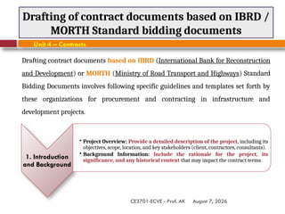 August 7, 2026
CE3701-ECVE - Prof. AK
Drafting of contract documents based on IBRD /
MORTH Standard bidding documents
Unit 4 – Contracts
Drafting contract documents based on IBRD (International Bank for Reconstruction
and Development) or MORTH (Ministry of Road Transport and Highways) Standard
Bidding Documents involves following specific guidelines and templates set forth by
these organizations for procurement and contracting in infrastructure and
development projects.
1. Introduction
and Background
• Project Overview: Provide a detailed description of the project, including its
objectives, scope, location, and key stakeholders (client, contractors, consultants).
• Background Information: Include the rationale for the project, its
significance, and any historical context that may impact the contract terms.
 