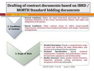August 7, 2026
CE3701-ECVE - Prof. AK
Drafting of contract documents based on IBRD /
MORTH Standard bidding documents
Unit 4 – Contracts
3. Scope of Work
• Detailed Description: Provide a comprehensive scope
of work that outlines all tasks, deliverables, and
services to be performed by the contractor.
• Technical Specifications: Specify technical
requirements, standards, and performance criteria
for materials, equipment, and workmanship.
• Quality Assurance: Define quality control measures,
inspection protocols, testing procedures, and
acceptance criteria for deliverables.
2. Conditions
of Contract
• General Conditions: Define the legal framework governing the contract,
including definitions of key terms, interpretation clauses, and rights and
obligations of the parties.
• Special Conditions: Tailor contract terms to reflect project-specific
requirements, deviations from standard provisions, and unique contractual
arrangements.
 