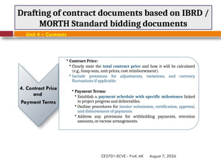 August 7, 2026
CE3701-ECVE - Prof. AK
Drafting of contract documents based on IBRD /
MORTH Standard bidding documents
Unit 4 – Contracts
4. Contract Price
and
Payment Terms
• Contract Price:
• Clearly state the total contract price and how it will be calculated
(e.g., lump sum, unit prices, cost reimbursement).
• Include provisions for adjustments, variations, and currency
fluctuations if applicable.
• Payment Terms:
• Establish a payment schedule with specific milestones linked
to project progress and deliverables.
• Outline procedures for invoice submission, certification, approval,
and disbursement of payments.
• Address any provisions for withholding payments, retention
amounts, or escrow arrangements.
 
